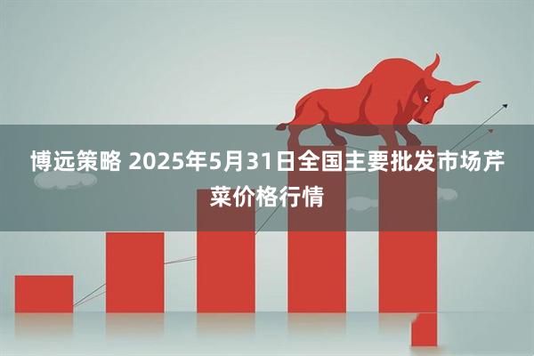 博远策略 2025年5月31日全国主要批发市场芹菜价格行情
