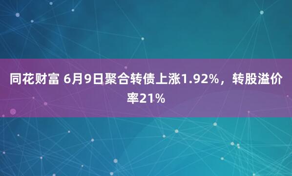 同花财富 6月9日聚合转债上涨1.92%，转股溢价率21%
