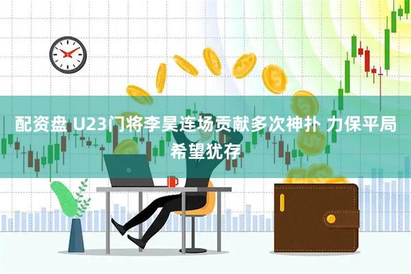 配资盘 U23门将李昊连场贡献多次神扑 力保平局希望犹存