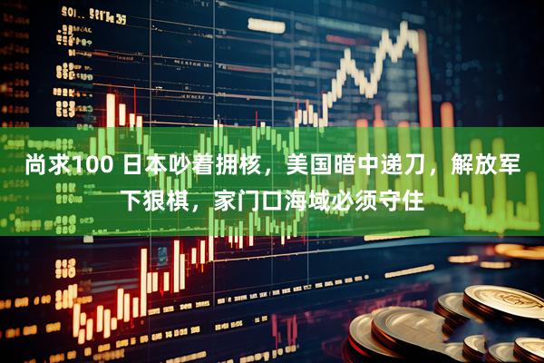 尚求100 日本吵着拥核，美国暗中递刀，解放军下狠棋，家门口海域必须守住