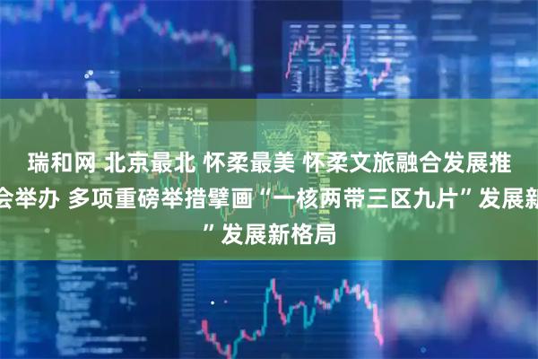 瑞和网 北京最北 怀柔最美 怀柔文旅融合发展推介大会举办 多项重磅举措擘画“一核两带三区九片”发展新格局