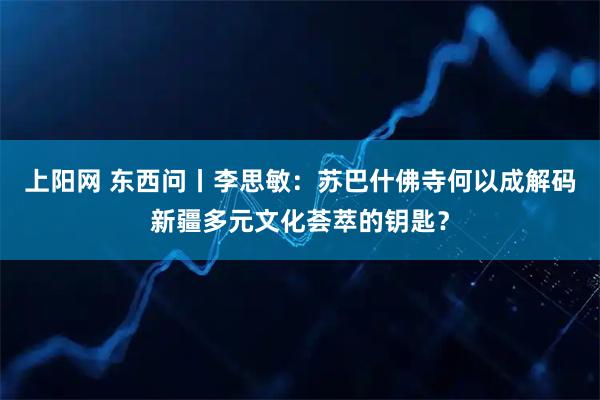 上阳网 东西问丨李思敏：苏巴什佛寺何以成解码新疆多元文化荟萃的钥匙？