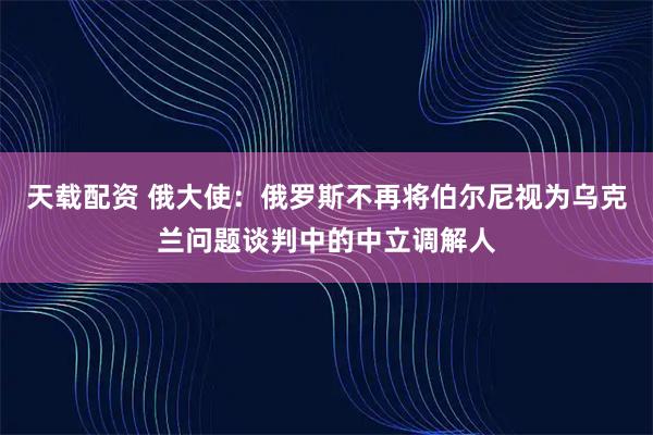 天载配资 俄大使：俄罗斯不再将伯尔尼视为乌克兰问题谈判中的中立调解人