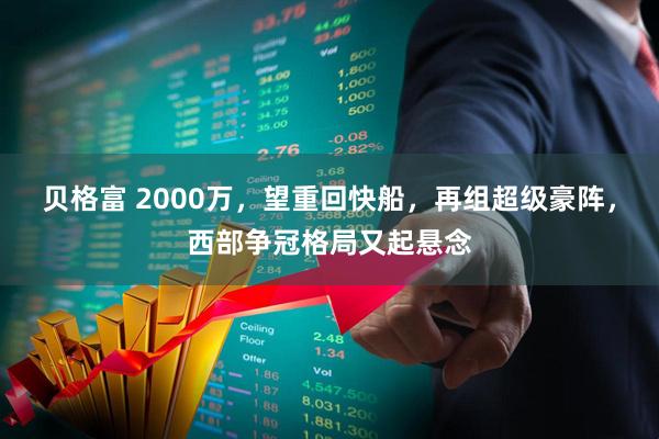 贝格富 2000万，望重回快船，再组超级豪阵，西部争冠格局又起悬念