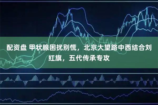 配资盘 甲状腺困扰别慌，北京大望路中西结合刘红旗，五代传承专攻