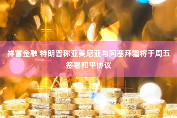 祥富金融 特朗普称亚美尼亚与阿塞拜疆将于周五签署和平协议