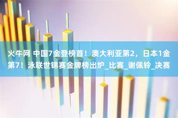 火牛网 中国7金登榜首！澳大利亚第2，日本1金第7！泳联世锦赛金牌榜出炉_比赛_谢佩铃_决赛