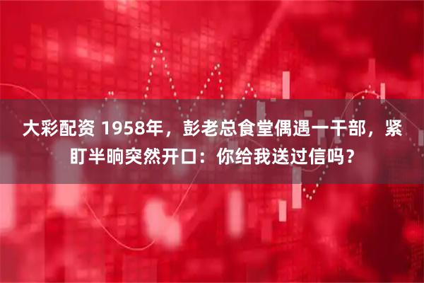 大彩配资 1958年，彭老总食堂偶遇一干部，紧盯半晌突然开口：你给我送过信吗？