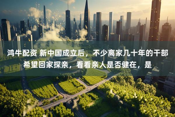 鸿牛配资 新中国成立后，不少离家几十年的干部希望回家探亲，看看亲人是否健在，是