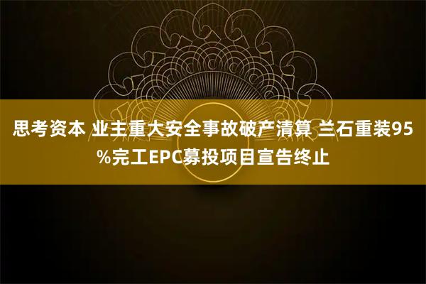 思考资本 业主重大安全事故破产清算 兰石重装95%完工EPC募投项目宣告终止
