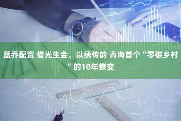 蓝乔配资 借光生金、以绣传韵 青海首个“零碳乡村”的10年蝶变